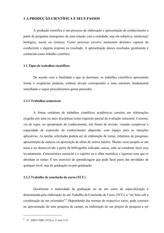 8
Cf. ABNT NBR 14724, p. 4, item 3.35.
1 A PRODUÇÃO CIENTÍFICA E SEUS PASSOS
A produção científica é um processo de elaboração e apresentação de conhecimento a
partir de perguntas emergentes de uma relação com a realidade, seja ela subjetiva, intelectual,
biológica, social ou cósmica. Como processo envolve momentos distintos capazes de
conduzirem a alguma resposta ou resultado. A apresentação desses resultados geralmente é
conhecida como trabalho científico.
1.1 Tipos de trabalhos científicos
De acordo com a finalidade a que se destinam, os trabalhos científicos apresentam
forma e exigências próprias, embora devam corresponder a uma estrutura fundamental
semelhante e seguir procedimentos gerais parecidos.
1.1.1 Trabalhos semestrais
A forma cotidiana de trabalhos científicos acadêmicos consiste em elaborações
exigidas por uma ou mais disciplinas como requisito parcial de avaliação semestral. Consiste,
via de regra, na apropriação de conhecimento, em forma de revisão, visando comprovar a
capacidade de expressão do conhecimento adquirido, com espaço para as intuições
aplicativas. As tarefas solicitadas podem ser de elaboração de temas, relatórios de pesquisas,
apresentação de sínteses ou apreciação de obras de outros autores. Muitas vezes propõe-se um
tema a ser desenvolvido a partir de bibliografia indicada; outras, cabe ao estudante fazer esse
levantamento. Característica essencial é o espírito ou o olhar metódico e rigoroso com que se
abordam os temas. É um exercício de aprendizagem que pode fazer parte das atividades de
qualquer nível, seja de graduação ou pós-graduação.
1.1.2 Trabalho de conclusão de curso (TCC)
Geralmente a maturidade da graduação ou de um curso de especialização é
demonstrada pela elaboração de um Trabalho de Conclusão de Curso (TCC), a “ser feito sob a
coordenação de um orientador”.8
Dependendo das normas do respectivo curso, pode consistir
na apresentação de uma pesquisa de campo, na elaboração de um projeto de pesquisa a ser
 