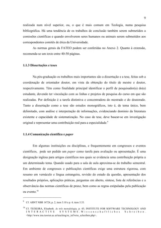 9
9
Cf. ABNT NBR 14724, p. 2, item 3.10 e p. 4, item 3.33.
10
Cf. TEIXEIRA, Elisabeth. As três metodologia, p. 45; INSTITUTE FOR SOFTWARE TECHNOLOGY AND
I N T E R A C T I V E S Y S T E M S . W i s s e n s c h a f t l i c h e s S c h r e i b e n .
<http://www.ims.tuwien.ac.at/teaching/se_inf/wiss_schreiben.php>.
realizada num nível superior, ou, o que é mais comum em Teologia, numa pesquisa
bibliográfica. Há uma tendência de os trabalhos de conclusão também serem submetidos a
comissões científicas e quando envolverem seres humanos ou animais serem submetidos aos
correspondentes comitês de ética da Universidade.
As normas gerais da FATEO podem ser conferidas no Anexo 2. Quanto à extensão,
recomenda-se um texto entre 40-50 páginas.
1.1.3 Dissertações e teses
Na pós-graduação os trabalhos mais importantes são a dissertação e a tese, feitas sob a
coordenação de orientador doutor, em vista da obtenção do título de mestre e doutor,
respectivamente. Têm como finalidade principal identificar o perfil de pesquisador(a) do(a)
estudante, devendo ter vinculação com as linhas e projetos de pesquisa do curso em que são
realizadas. Por definição é a tarefa distintiva e concentradora do mestrado e do doutorado.
Tanto a dissertação como a tese são estudos monográficos, isto é, de tema único, bem
delimitado, com análise e interpretação de informações, evidenciando domínio da literatura
existente e capacidade de sistematização. No caso de tese, deve basear-se em investigação
original e representar uma contribuição real para a especialidade.9
1.1.4 Comunicação científica e paper
Em algumas instituições ou disciplinas, e frequentemente em congressos e eventos
científicos, pode ser pedido um paper como tarefa para avaliação ou apresentação. É uma
designação inglesa para artigos científicos nos quais se evidencia uma contribuição própria a
um determinado tema. Quando usado para a sala de aula aproxima-se do trabalho semestral.
Em ambiente de congressos e publicações científicas exige uma estrutura rigorosa, com
resumo em vernáculo e língua estrangeira, revisão do estado da questão, apresentação dos
resultados próprios, aplicações práticas, perguntas em aberto, síntese, lista de referências e a
observância das normas científicas de praxe, bem como as regras estipuladas pela publicação
ou evento.10
 
