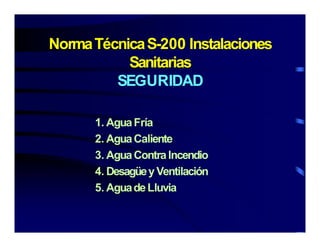 NormaTécnicaS-200 InstalacionesNormaTécnicaS-200 Instalaciones
Sanitarias
SEGURIDADSEGURIDAD
1. AguaFría
2 AguaCaliente2. AguaCaliente
3. AguaContraIncendio
4 Desagüey Ventilación4. Desagüey Ventilación
5. AguadeLluvia
 