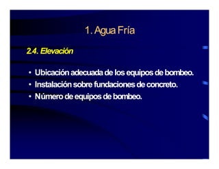 1 AguaFría1.AguaFría
24 Elevación2.4. Elevación
• UbicaciónadecuadadelosequiposdebombeoUbicaciónadecuadadelosequiposdebombeo.
• Instalaciónsobrefundacionesdeconcreto.
Númerodeequiposdebombeo• Númerodeequiposdebombeo.
 