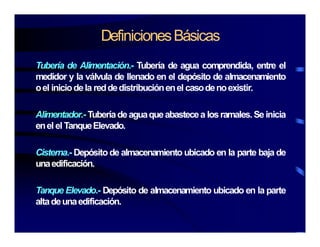 DefinicionesBásicas
Tubería de Alimentación.- Tubería de agua comprendida, entre el
medidor y la válvula de llenado en el depósito de almacenamientomedidor y la válvula de llenado en el depósito de almacenamiento
oel iniciodela reddedistribuciónenel casodenoexistir.
Alimentador.- Tuberíadeaguaqueabastecea losramales.Seinicia
enel el TanqueElevado.
Cisterna.- Depósito de almacenamiento ubicado en la parte baja de
unaedificación.
Tanque Elevado.- Depósito de almacenamiento ubicado en la parte
altadeunaedificaciónaltadeunaedificación.
 