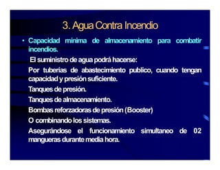 3.AguaContra Incendio
• Capacidad mínima de almacenamiento para combatir
incendios.
El suministrodeaguapodráhacerse:
Por tuberías de abastecimiento publico, cuando tengan
capacidadypresiónsuficiente.
Tanquesdepresión.
Tanquesdealmacenamiento.
Bombasreforzadorasdepresión(Booster)
O combinandolossistemas.
Asegurándose el funcionamiento simultaneo de 02
manguerasdurantemediahoramanguerasdurantemediahora.
 