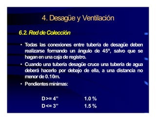 4. Desagüe y Ventilación
6.2. ReddeColección
• Todas las conexiones entre tubería de desagüe deben
realizarse formando un ángulo de 45º, salvo que serealizarse formando un ángulo de 45 , salvo que se
haganenunacajaderegistro.
• Cuando una tubería desagüe cruce una tubería de agua
deberá hacerlo por debajo de ella, a una distancia no
menorde0.10m.
P di t í i• Pendientesmínimas:
D>= 4” 1 0 %D>= 4” 1.0 %
D<= 3” 1.5 %
 