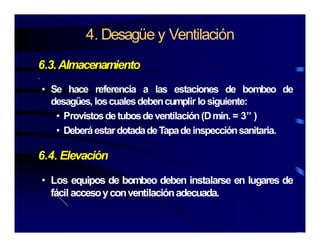 4. Desagüe y Ventilación
6.3.Almacenamiento
.
• Se hace referencia a las estaciones de bombeo de
desagües, loscualesdebencumplir losiguiente:
• Provistosdetubosdeventilación(Dmín. = 3” )
• DeberáestardotadadeTapadeinspecciónsanitaria.
6.4. Elevación
• Los equipos de bombeo deben instalarse en lugares de
fácil accesoyconventilaciónadecuada.
 