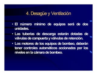 4 Desagüe y Ventilación4. Desagüe y Ventilación
El ú í i d i á d d• El número mínimo de equipos será de dos
unidades.
L t b í d d t á d t d d• Las tuberías de descarga estarán dotadas de
válvulasdecompuertayválvulasderetención.
L t d l i d b b d b á• Los motores de los equipos de bombeo, deberán
tener controles automáticos accionados por los
ni elesenlacámaradebombeonivelesenlacámaradebombeo.
 