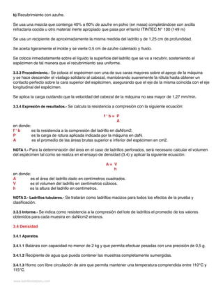 www.ladrillositalperu.com
b) Recubrimiento con azufre.
Se usa una mezcla que contenga 40% a 60% de azufre en polvo (en masa) completándose con arcilla
refractaria cocida u otro material inerte apropiado que pasa por el tamiz ITINTEC N° 100 (149 m)
Se usa un recipiente de aproximadamente la misma medida del ladrillo y de 1,25 cm de profundidad.
Se aceita ligeramente el molde y se vierte 0,5 cm de azufre calentado y fluido.
Se coloca inmediatamente sobre el líquido la superficie del ladrillo que se va a recubrir, sosteniendo el
espécimen de tal manera que el recubrimiento sea uniforme.
3.3.3 Procedimiento.- Se coloca el espécimen con una de sus caras mayores sobre el apoyo de la máquina
y se hace descender el vástago solidario al cabezal, maniobrando suavemente la rótula hasta obtener un
contacto perfecto sobre la cara superior del espécimen, asegurando que el eje de la misma coincida con el eje
longitudinal del espécimen.
Se aplica la carga cuidando que la velocidad del cabezal de la máquina no sea mayor de 1,27 mm/min.
3.3.4 Expresión de resultados.- Se calcula la resistencia a compresión con la siguiente ecuación:
f ‘ b = P
A
en donde:
f ‘ b es la resistencia a la compresión del ladrillo en daN/cm2.
P es la carga de rotura aplicada indicada por la máquina en daN.
A es el promedio de las áreas brutas superior e inferior del espécimen en cm2.
NOTA 1.- Para la determinación del área en el caso de ladrillos perforados, será necesario calcular el volumen
del espécimen tal como se realiza en el ensayo de densidad (3.4) y aplicar la siguiente ecuación:
A = V
h
en donde:
A es el área del ladrillo dado en centímetros cuadrados.
V es el volumen del ladrillo en centímetros cúbicos.
h es la altura del ladrillo en centímetros.
NOTA 2.- Ladrillos tubulares.- Se tratarán como ladrillos macizos para todos los efectos de la prueba y
clasificación.
3.3.5 Informe.- Se indica como resistencia a la compresión del lote de ladrillos el promedio de los valores
obtenidos para cada muestra en daN/cm2 enteros.
3.4 Densidad
3.4.1 Aparatos
3.4.1.1 Balanza con capacidad no menor de 2 kg y que permita efectuar pesadas con una precisión de 0,5 g.
3.4.1.2 Recipiente de agua que pueda contener las muestras completamente sumergidas.
3.4.1.3 Horno con libre circulación de aire que permita mantener una temperatura comprendida entre 110°C y
115°C.
 