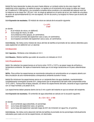 www.ladrillositalperu.com
3.5.3.2 Se hace descender la placa de acero hasta obtener un contacto sobre la otra cara mayor del
espécimen entre soportes y se aplica la carga. La rapidez en el incremento de la carga no debe ser mayor
de 10 daN/cm2 (1 000 kg/min) y se considera cumplida dicha condición si la velocidad del cabezal móvil de
la máquina no es mayor de 1,25 mm / min. la carga se aplicará en el centro de la luz, por medio de una placa
de acero de aproximadamente 6,5 mm de espesor, 40 mm de ancho y la longitud no menor que el ancho del
espécimen.
3.5.4 Expresión de resultados.- El módulo de rotura se calcula de la ecuación siguiente:
fr
= 3 P1
2 bd2
en donde:
fr
es el módulo de rotura, en daN/cm2.
P	 es la carga de rotura, en daN.
	 es la distancia entre apoyos, en centímetros.
b	 es el ancho promedio del espécimen cara a cara, en centímetros.
d	 es el espesor promedio del espécimen cara a cara, en centímetros.
3.5.5 Informe.- Se indica como módulo de rotura del lote de ladrillos el promedio de los valores obtenidos para
cada espécimen en daN/cm2 con un decimal.
3.6 Absorción
3.6.1 Aparatos.- Similares a los indicados en 3.4.1.
3.6.2 Muestra.- Medios ladrillos que están de acuerdo a lo indicado en 3.3.2.
3.6.3 Procedimiento
3.6.3.1 Se calientan los especímenes en el horno entre 110°C y 115°C y se pesan luego de enfriarlos a
temperatura ambiente. Se repite el tratamiento hasta que no se tenga variaciones en el peso obteniéndose
G 3.
NOTA.- Para enfriar los especímenes se recomienda colocarlos sin amontonarlos en un espacio abierto con
libre circulación de aire manteniéndolos a temperatura ambiente durante 4 horas.
3.6.3.2 Se introducen los especímenes secos en un recipiente lleno de agua destilada, manteniéndolos
completamente sumergidos durante 24 h, asegurando que la temperatura del baño esté comprendida entre
15°C y 30°C. Transcurrido el lapso indicado, se retiran los especímenes del baño, secando el agua superficial
con un trapo húmedo y se pesan (G 4).
Los especímenes deben pesarse dentro de los 5 min a partir del instante en que se extraen del recipiente.
3.6.4 Expresión de resultados.- El contenido de agua absorbida se calcula con la ecuación siguiente:
A = G 4 - G 3 x 100
	 G3
en donde:
A	 es el contenido agua absorbida, en porcentaje.
G 3	 es la masa del espécimen seco, en gramos.
G 4	 es la masa del espécimen saturado luego de 24 h de inmersión en agua fría, en gramos.
3.6.5 Informe.- Se indica como absorción del lote de ladrillos el promedio de los porcentajes individualmente
calculados para cada uno de los especímenes, sin decimales.
 