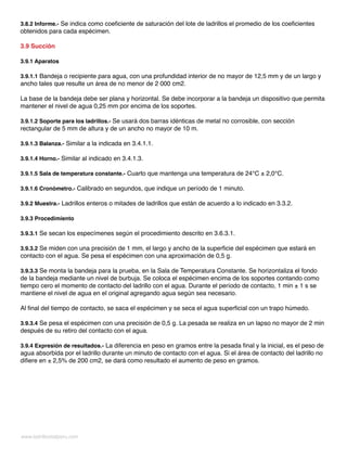 www.ladrillositalperu.com
3.8.2 Informe.- Se indica como coeficiente de saturación del lote de ladrillos el promedio de los coeficientes
obtenidos para cada espécimen.
3.9 Succión
3.9.1 Aparatos
3.9.1.1 Bandeja o recipiente para agua, con una profundidad interior de no mayor de 12,5 mm y de un largo y
ancho tales que resulte un área de no menor de 2 000 cm2.
La base de la bandeja debe ser plana y horizontal. Se debe incorporar a la bandeja un dispositivo que permita
mantener el nivel de agua 0,25 mm por encima de los soportes.
3.9.1.2 Soporte para los ladrillos.- Se usará dos barras idénticas de metal no corrosible, con sección
rectangular de 5 mm de altura y de un ancho no mayor de 10 m.
3.9.1.3 Balanza.- Similar a la indicada en 3.4.1.1.
3.9.1.4 Horno.- Similar al indicado en 3.4.1.3.
3.9.1.5 Sala de temperatura constante.- Cuarto que mantenga una temperatura de 24°C ± 2,0°C.
3.9.1.6 Cronómetro.- Calibrado en segundos, que indique un período de 1 minuto.
3.9.2 Muestra.- Ladrillos enteros o mitades de ladrillos que están de acuerdo a lo indicado en 3.3.2.
3.9.3 Procedimiento
3.9.3.1 Se secan los especímenes según el procedimiento descrito en 3.6.3.1.
3.9.3.2 Se miden con una precisión de 1 mm, el largo y ancho de la superficie del espécimen que estará en
contacto con el agua. Se pesa el espécimen con una aproximación de 0,5 g.
3.9.3.3 Se monta la bandeja para la prueba, en la Sala de Temperatura Constante. Se horizontaliza el fondo
de la bandeja mediante un nivel de burbuja. Se coloca el espécimen encima de los soportes contando como
tiempo cero el momento de contacto del ladrillo con el agua. Durante el período de contacto, 1 min ± 1 s se
mantiene el nivel de agua en el original agregando agua según sea necesario.
Al final del tiempo de contacto, se saca el espécimen y se seca el agua superficial con un trapo húmedo.
3.9.3.4 Se pesa el espécimen con una precisión de 0,5 g. La pesada se realiza en un lapso no mayor de 2 min
después de su retiro del contacto con el agua.
3.9.4 Expresión de resultados.- La diferencia en peso en gramos entre la pesada final y la inicial, es el peso de
agua absorbida por el ladrillo durante un minuto de contacto con el agua. Si el área de contacto del ladrillo no
difiere en ± 2,5% de 200 cm2, se dará como resultado el aumento de peso en gramos.
 