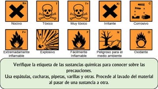 Verifique la etiqueta de las sustancias químicas para conocer sobre las
precauciones.
Usa espátulas, cucharas, pipetas, varillas y otras. Procede al lavado del material
al pasar de una sustancia a otra.
 