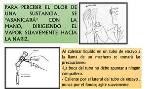 PARA PERCIBIR EL OLOR DE
UNA SUSTANCIA, SE
"ABANICARÁ" CON LA
MANO, DIRIGIENDO EL
VAPOR SUAVEMENTE HACIA
LA NARIZ.
Al calentar líquido en un tubo de ensayo a
la llama de un mechero se tomará las
precauciones:
-La boca del tubo no debe apuntar a ningún
compañero.
- Caliente por el lateral del tubo de ensayo ,
nunca por el fondo; agite suavemente.
 