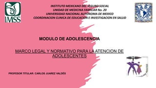 INSTITUTO MEXICANO DEL SEGURO SOCIAL
UNIDAD DE MEDICINA FAMILIAR No. 20
UNIVERSIDAD NACIONAL AUTONOMA DE MEXICO
COORDINACION CLINICA DE EDUCACION E INVESTIGACION EN SALUD
MODULO DE ADOLESCENCIA
MARCO LEGAL Y NORMATIVO PARA LA ATENCION DE
ADOLESCENTES
PROFESOR TITULAR: CARLOS JUAREZ VALDÉS
 