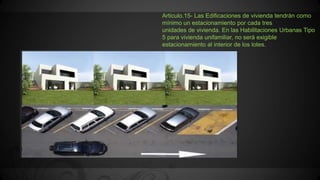 Articulo.15- Las Edificaciones de vivienda tendrán como
mínimo un estacionamiento por cada tres
unidades de vivienda. En las Habilitaciones Urbanas Tipo
5 para vivienda unifamiliar, no será exigible
estacionamiento al interior de los lotes.
 