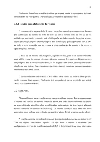 15
Finalmente, é com base na análise temática que se pode montar o organograma lógico de
uma unidade; até certo ponto é a representação geometrizada de um raciocínio.
2.1.1 Roteiro para elaboração de resumo
O resumo contém: capa ou folha de rosto - ou as duas; normalmente com o nome Resumo
(na identificação do trabalho na folha de rosto) ou com o mesmo nome da obra ou de sua
unidade que está sendo resumida; terá a bibliografia, do lado esquerdo da página acima e
escrita em espaço simples; terá um parágrafo para a introdução que ocupará entre 10% e 20%
de todo o texto resumido, que serve para a contextualização do assunto e da obra e a
apresentação do problema.
O texto de um resumo terá parágrafos, seguidos ou não, para o seu desenvolvimento,
onde a idéia central do autor da obra que está sendo resumida deve aparecer. Finalmente, terá
um parágrafo para a conclusão com crítica, se for exigido e sem crítica, caso seja um resumo
simples ou uma síntese. Sua extensão será de cinco à dez mil caracteres, que correspondem a
uma lauda e meia a três laudas.
O desenvolvimento será de 60% a 70% onde a idéia central do autor da obra que está
sendo resumida deve aparecer. Finalmente, terá um parágrafo para a conclusão que terá de
10% a 20% contendo a crítica.
2.2 RESENHA
Alguns utilizam o termo resenha, com o mesmo sentido de resumo. Isso acontece quando
a resenha é na verdade um resumo comercial, porém, tem como objetivo informar os leitores
de uma publicação científica sobre as publicações mais recentes da área. [esta é chamada
resenha comercial ou resenha de indicação]. A resenha comercial deve trazer um breve
comentário sobre a obra e uma avaliação que auxilie o leitor a decidir se vai ou não ler o livro.
A resenha comercial normalmente responde às seguintes indagações: de que trata o livro?
Tem ele alguma característica especial? De que modo o assunto é abordado? Que
conhecimentos prévios são exigidos para entendê-lo? O livro foi escrito de modo interessante
 