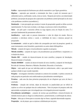 78
Gráfico – representação de fenômenos por cálculo matemático e por figura geométrica.
Hipótese – suposição que antecede a constatação dos fatos; a partir do momento que é
submetida à prova, confirmada e aceita, torna-se teoria. Resposta provisória a um determinado
problema. [um projeto de pesquisa deve apresentar um problema central (principal) ou de cinco
a dez problemas corolários (secundários) ].
Iluminação – é uma percepção que acontece à mente do pesquisador quando as idéias ocorrem
repentinamente. É a fase mais excitante, e até alegre, no processo criativo do problema.
Juízo – ato pelo qual o raciocínio afirma ou nega alguma coisa em função de outra. É a
operação fundamental do pensamento reflexivo.
Justificativa – seção onde se procura demonstrar o valor do objeto de estudo. Deve-se
considerar a relevância teórica e social, a viabilidade do tema e interesse pessoal do
pesquisador.
Levantamento – estudo no qual os dados são conseguidos por meio de pesquisas, quando se
usam instrumentos como formulário, questionário ou outros dados bibliográficos.
Método – conjunto de regras e de procedimentos seguidos na pesquisa.
Método científico – conjunto de regras e de procedimentos que possibilitam o surgimento e a
evolução da ciência.
Modelo IDC – modelo de desenvolvimento de texto científico, composto de Introdução,
Desenvolvimento e Conclusão.
Modelo IRMRDC – modelo de desenvolvimento de texto científico, composto de Introdução,
Revisão de Literatura, Materiais e Métodos, Resultado, Discussão e Conclusões.
Objeto – tudo aquilo de que um indivíduo pode ter conhecimento, sobre o que pode tomar
qualquer atitude ou que se pode responder.
Pesquisa – investigação sistemática realizada no contexto da sociedade. A prática concreta de
cada pesquisa em particular está condicionada aos procedimentos metodológicos.
Premissa – cada uma das duas primeiras proposições de um silogismo que serve de base à
conclusão.
Problema – situação não solvida, objeto de discussão ou perplexidade por ser difícil de
explicar ou solver em qualquer área do conhecimento. Parte do projeto de pesquisa onde são
apresentadas as perguntas que a investigação que a investigação procurará responder.
Procedimento metodológico – conjunto de normas que possibilitam o desenvolvimento de
métodos técnicos para se chegar ao conhecimento e, posteriormente, à confirmação da ciência.
Projeto – idéia que se forma para se executar algo no futuro, seguindo determinado esquema.
Proposição – ato de propor, que se expressa verbalmente por um juízo.
 
