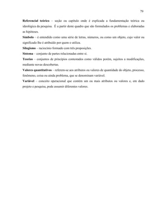 79
Referencial teórico – seção ou capítulo onde é explicada a fundamentação teórica ou
ideológica da pesquisa. É a partir deste quadro que são formulados os problemas e elaboradas
as hipóteses.
Símbolo – é entendido como uma série de letras, números, ou como um objeto, cujo valor ou
significado lhe é atribuído por quem o utiliza.
Silogismo – raciocínio formado com três proposições.
Sistema – conjunto de partes relacionadas entre si.
Teorias – conjuntos de princípios contestados como válidos porém, sujeitos a modificações,
mediante novas descobertas.
Valores quantitativos – referem-se aos atributos ou valores de quantidade do objeto, processo,
fenômeno, coisa ou ainda problema, que se denominam variável.
Variável – conceito operacional que contém um ou mais atributos ou valores e, em dado
projeto e pesquisa, pode assumir diferentes valores.
 