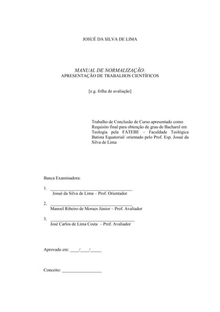 JOSUÉ DA SILVA DE LIMA
MANUAL DE NORMALIZAÇÃO:
APRESENTAÇÃO DE TRABALHOS CIENTÍFICOS
[e.g. folha de avaliação]
Trabalho de Conclusão de Curso apresentado como
Requisito final para obtenção de grau de Bacharel em
Teologia pela FATEBE – Faculdade Teológica
Batista Equatorial/ orientado pelo Prof. Esp. Josué da
Silva de Lima
Banca Examinadora:
1. _____________________________________
Josué da Silva de Lima – Prof. Orientador
2. _____________________________________
Manoel Ribeiro de Moraes Júnior – Prof. Avaliador
3. ______________________________________
José Carlos de Lima Costa – Prof. Avaliador
Aprovado em: ____/____/_____
Conceito: __________________
 
