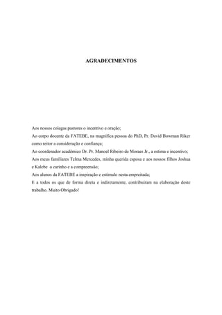 AGRADECIMENTOS
Aos nossos colegas pastores o incentivo e oração;
Ao corpo docente da FATEBE, na magnífica pessoa do PhD, Pr. David Bowman Riker
como reitor a consideração e confiança;
Ao coordenador acadêmico Dr. Pr. Manoel Ribeiro de Moraes Jr., a estima e incentivo;
Aos meus familiares Telma Mercedes, minha querida esposa e aos nossos filhos Joshua
e Kalebe o carinho e a compreensão;
Aos alunos da FATEBE a inspiração e estímulo nesta empreitada;
E a todos os que de forma direta e indiretamente, contribuíram na elaboração deste
trabalho. Muito Obrigado!
 