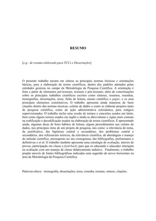 RESUMO
[e.g.: de resumo elaborado para TCCs e Dissertações]
O presente trabalho mostra em síntese as principais normas técnicas e orientações
básicas, para a elaboração de textos científicos, dentro dos padrões adotados pelas
entidades gestoras no campo da Metodologia da Pesquisa Científica. A orientação é
feita a partir de elementos pré-textuais, textuais e pós-textuais; além de conceituações
sobre os principais trabalhos científicos escritos como sínteses, resumos, resenhas,
monografias, dissertações, teses, ficha de leitura, ensaio científico e paper, e os seus
principais elementos constitutivos, O trabalho apresenta ainda maneiras de fazer
citações dentro das normas técnicas, coletas de dados e como se elaborar projetos tanto
de pesquisa científica, como de ação administrativa eclesiástica, para estágios
supervisionados. O trabalho inclui uma cessão de termos e conceitos usados em latim,
bem como alguns termos usados em inglês e ainda as abreviaturas e siglas mais comuns
na codificação e decodificação usados na elaboração de textos científicos. É apresentado
ainda, algumas dicas de bons hábitos de leitura, alguns procedimentos nas coletas de
dados, nos principais itens de um projeto de pesquisa, tais como: a relevância do tema,
da justificativa, das hipóteses central e secundárias, dos problemas central e
secundários, dos referenciais teóricos, da relevância científica, da abordagem e manejo
do método científico, pressuposto no seu cronograma, das bibliografias, preliminares e
definitivas e et al. O trabalho também apresenta uma estratégia de avaliação, através de
provas, participação em classe e feed-back; para que os educando e educador interajam
na avaliação com um manejo de classe didaticamente indutivo. Finalmente, o trabalho
propõe através de fontes bibliográficas indicadas uma sugestão de novos horizontes na
área da Metodologia da Pesquisa Científica.
Palavras-chave: monografia, dissertações, teses, resenha, resumo, síntese, citações.
 