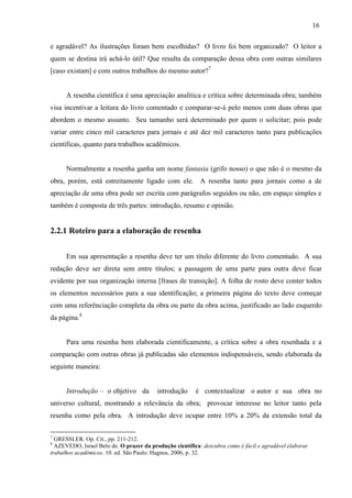 16
e agradável? As ilustrações foram bem escolhidas? O livro foi bem organizado? O leitor a
quem se destina irá achá-lo útil? Que resulta da comparação dessa obra com outras similares
[caso existam] e com outros trabalhos do mesmo autor?7
A resenha científica é uma apreciação analítica e crítica sobre determinada obra; também
visa incentivar a leitura do livro comentado e comparar-se-á pelo menos com duas obras que
abordem o mesmo assunto. Seu tamanho será determinado por quem o solicitar; pois pode
variar entre cinco mil caracteres para jornais e até dez mil caracteres tanto para publicações
científicas, quanto para trabalhos acadêmicos.
Normalmente a resenha ganha um nome fantasia (grifo nosso) o que não é o mesmo da
obra, porém, está estreitamente ligado com ele. A resenha tanto para jornais como a de
apreciação de uma obra pode ser escrita com parágrafos seguidos ou não, em espaço simples e
também é composta de três partes: introdução, resumo e opinião.
2.2.1 Roteiro para a elaboração de resenha
Em sua apresentação a resenha deve ter um título diferente do livro comentado. A sua
redação deve ser direta sem entre títulos; a passagem de uma parte para outra deve ficar
evidente por sua organização interna [frases de transição]. A folha de rosto deve conter todos
os elementos necessários para a sua identificação; a primeira página do texto deve começar
com uma referênciação completa da obra ou parte da obra acima, justificado ao lado esquerdo
da página.8
Para uma resenha bem elaborada cientificamente, a crítica sobre a obra resenhada e a
comparação com outras obras já publicadas são elementos indispensáveis, sendo elaborada da
seguinte maneira:
Introdução – o objetivo da introdução é contextualizar o autor e sua obra no
universo cultural, mostrando a relevância da obra; provocar interesse no leitor tanto pela
resenha como pela obra. A introdução deve ocupar entre 10% a 20% da extensão total da
7
GRESSLER. Op. Cit., pp. 211-212.
8
AZEVEDO, Israel Belo de. O prazer da produção científica: descubra como é fácil e agradável elaborar
trabalhos acadêmicos. 10. ed. São Paulo: Hagnos, 2006, p. 32.
 