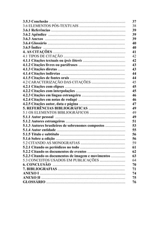 3.5.3 Conclusão ................................................................................. 37
3.6 ELEMENTOS PÓS-TEXTUAIS ................................................. 38
3.6.1 Referências ............................................................................... 39
3.6.2 Apêndice .................................................................................. 39
3.6.3 Anexos ..................................................................................... 39
3.6.4 Glossário .................................................................................. 40
3.6.5 Índice ....................................................................................... 40
4. AS CITAÇÕES ............................................................................. 41
4.1 TIPOS DE CITAÇÃO ................................................................. 42
4.1.1 Citações textuais ou ipsis litteris ............................................. 42
4.1.2 Citações livres ou paráfrases .................................................. 43
4.1.3 Citações diretas ....................................................................... 43
4.1.4 Citações indiretas .................................................................... 44
4.1.5 Citações de fontes orais .......................................................... 44
4.2 CARACTERIZAÇÃO DAS CITAÇÕES .................................... 45
4.2.1 Citações com elipses ................................................................ 45
4.2.2 Citações com interpolações .................................................... 45
4.2.3 Citações em língua estrangeira .............................................. 46
4.2.4 Citações em notas de rodapé .................................................. 46
4.2.5 Citações autor, data e página ................................................. 47
5. REFERÊNCIAS BIBLIOGRÁFICAS ....................................... 49
5.1 OS ELEMENTOS BIBLIOGRÁFICOS ...................................... 49
5.1.1 Autor pessoal .......................................................................... 49
5.1.2 Autores estrangeiros ............................................................... 51
5.1.3 Autores brasileiros de sobrenomes compostos ..................... 53
5.1.4 Autor entidade ......................................................................... 55
5.1.5 Título e subtítulo ..................................................................... 56
5.1.6 Sobre a edição .......................................................................... 56
5.2 CITANDO AS MONOGRAFIAS ............................................... 59
5.2.1 Citando os periódicos no todo ................................................ 61
5.2.2 Citando os documentos de eventos ........................................ 62
5.2.3 Citando os documentos de imagem e movimentos ............... 63
5.3 CONCEITOS USADOS EM PUBLICAÇÕES ........................... 64
6. CONCLUSÃO ............................................................................. 70
7. BIBLIOGRAFIAS ....................................................................... 71
ANEXO I ........................................................................................... 74
ANEXO II ......................................................................................... 75
GLOSSÁRIO .................................................................................... 76
 
