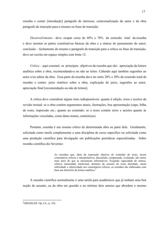 17
resenha e conter [introdução] parágrafo de interesse, contextualização do autor e da obra
parágrafo de transição para o resumo ou frase de transição.
Desenvolvimento – deve ocupar cerca de 60% e 70% da extensão total da resenha
e deve mostrar as partes constitutivas básicas da obra e a síntese do pensamento do autor;
conclusão – fechamento do resumo e parágrafo de transição para a crítica ou frase de transição,
deve ser escrita em espaço simples com fonte 12.
Crítica – aqui constará os principais objetivos da resenha que são: apreciação da leitura
analítica sobre a obra, recomendando-a ou não ao leitor. Cabendo aqui também sugestões ao
autor e/ou editor da obra. Essa parte da resenha deve ter entre 20% e 30% da extensão total da
resenha e conter: juízo sintético sobre a obra, explicação do juízo, sugestões ao autor,
apreciação final [recomendação ou não de leitura].
A crítica deve considerar alguns itens indispensáveis: quanto à edição, erros e acertos da
revisão textual: se a obra contém argumentos atuais, ilustrações, boa apresentação (capa, folha
de rosto, impressão etc.; quanto ao conteúdo: se o texto contém erros e acertos quanto às
informações veiculadas, como datas nomes, estatísticas).
Portanto, resenha é um resumo crítico de determinada obra ou parte dela. Geralmente,
solicitada como tarefa complementar a uma disciplina de curso específico ou solicitada como
uma produção científica para divulgação em publicações periódicas especializadas. Sobre
resenha científica diz Severino:
As resenhas que, além da exposição objetiva do conteúdo do texto, tecem
comentários críticos e interpretativos, discutindo, comparando, avaliando, são muito
mais úteis do que as meramente informativas. Exigindo capacidade de síntese,
relativa maturidade intelectual, domínio do assunto do texto abordado, muita
sobriedade e objetividade nos comentários críticos, as resenhas são elaboradas com
base nas diretrizes da leitura analítica.9
A resenha científica normalmente é uma tarefa para acadêmicos que já tenham uma boa
noção do assunto, ou da obra em questão e no mínimo dois autores que abordem o mesmo
9
GRESSLER. Op. Cit., p. 102.
 
