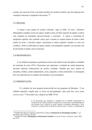 18
assunto, por causa da crítica e da leitura analítica da resenha científica, que não dispensa uma
avaliação contextual e comparativa do assunto.10
*
2.3 SÍNTESE
A síntese é uma espécie de resumo, contendo capa, ou folha de rosto, referência
bibliográfica completa escrita em espaço simples acima, do lado esquerdo da página a síntese
será composta de introdução, desenvolvimento e conclusão. A síntese é constituída de
parágrafos seguidos, não contendo crítica, pois a mesma se ocupará apenas de achar a idéia
central do texto, e havendo espaço, mencionará as idéias paralelas contidas no texto em
evidência. Pode ser elaborada em espaço simples, com parágrafos seguidos, sua extensão será
de uma lauda ou lauda e meia no máximo.
2.4 MONOGRAFIA
É um relatório de pesquisa, geralmente escrito como tarefa de uma disciplina ou trabalho
de conclusão de curso (TCC). Documento que representa o resultado de estudo [pesquisa],
devendo expressar conhecimento do assunto escolhido. Trabalho que deve emanar da
disciplina, módulo, estudo independente, curso, programa e outros ministrados. A monografia
deve ser elaborada sob os cuidados de orientador ou de orientadores.
2.5 DISSERTAÇÃO
É o relatório de uma pesquisa desenvolvida em um programa de Mestrado. É um
trabalho específico exigido para os níveis de pós-graduação, tanto para latu sensu como
estricto sensu.11
* De acordo com o disposto na NBR-14724:
É um documento que representa o resultado de um trabalho experimental ou
exposição de um estudo científico retrospectivo, de tema único e bem delimitado em
sua extensão, com o objetivo de reunir, analisar e interpretar informações. Deve
evidenciar o conhecimento da literatura existente sobre o assunto e a capacidade de
10
* MARCONI, Maria de Andrade; LAKATOS, Eva Maria. Fundamentos de Metodologia científica. 7. ed.
São Paulo: Atlas, 2010, pp. 247-250.
11
*LEHFELD, Neide. Metodologia e Conhecimento Científico: horizontes virtuais. Petrópolis: Vozes, 2007,
pp. 95-97.
 