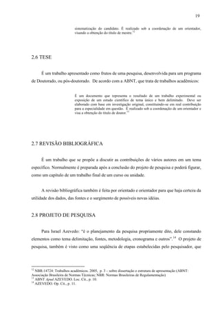 19
sistematização do candidato. É realizado sob a coordenação de um orientador,
visando a obtenção do título de mestre.12
2.6 TESE
É um trabalho apresentado como frutos de uma pesquisa, desenvolvida para um programa
de Doutorado, ou pós-doutorado. De acordo com a ABNT, que trata de trabalhos acadêmicos:
É um documento que representa o resultado de um trabalho experimental ou
exposição de um estudo científico de tema único e bem delimitado. Deve ser
elaborado com base em investigação original, constituindo-se em real contribuição
para a especialidade em questão. É realizado sob a coordenação de um orientador e
visa a obtenção do título de doutor.13
2.7 REVISÃO BIBLIOGRÁFICA
É um trabalho que se propõe a discutir as contribuições de vários autores em um tema
específico. Normalmente é preparada após a conclusão do projeto de pesquisa e poderá figurar,
como um capítulo de um trabalho final de um curso ou unidade.
A revisão bibliográfica também é feita por orientado e orientador para que haja certeza da
utilidade dos dados, das fontes e o surgimento de possíveis novas idéias.
2.8 PROJETO DE PESQUISA
Para Israel Azevedo: “é o planejamento da pesquisa propriamente dito, dele constando
elementos como tema delimitação, fontes, metodologia, cronograma e outros”.14
O projeto de
pesquisa, também é visto como uma seqüência de etapas estabelecidas pelo pesquisador, que
12
NBR-14724: Trabalhos acadêmicos. 2005, p. 3 – sobre dissertação e estrutura de apresentação (ABNT:
Associação Brasileira de Normas Técnicas; NBR: Normas Brasileiras de Regulamentação)
13
ABNT Apud AZEVEDO. Loc. Cit., p. 10.
14
AZEVEDO. Op. Cit., p. 11.
 