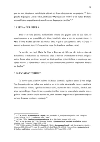 20
por sua vez, direciona a metodologia aplicada no desenvolvimento de sua pesquisa.15
* Sobre
projeto de pesquisa Odília Fachin, alude que: “O pesquisador obedece a um elenco de etapas
metodológicas necessárias ao desenvolvimento da pesquisa científica”.16
2.9 FICHA DE LEITURA
Trata-se de uma planilha, normalmente contém uma página, com até dez itens, de
questionamento a ser preenchido pelo leitor; inquirindo sobre a obra da seguinte forma: 1)
Qual o nome da obra; 2) Nome do autor da obra; 3) qual a idéia central da obra; 4) O que se
descobriu dentro da obra; 5) Como aplicar o que foi descoberto na obras; e et.al.
De acordo com José Maria da Silva e Emerson da Silveira, são dois os tipos de
fichamento: 1) fichamento de referências, onde se faz um levantamento de livros, artigos e
outras fontes sobre um tema; no qual um título genérico poderá indicar o assunto que está
sendo fichado; 2) fichamento de citação, no qual são transcritos os trechos importantes do texto
ou da obra.17
2.10 ENSÁIO CIENTÍFICO
De acordo com Afrânio Coutinho e Eduardo Coutinho, a palavra ensaio é bem antiga.
Sua forma etimológica, indica uma tentativa, um texto ainda não acabado, ou em experiência.
Mas no sentido literato, significa dissertação curta, escrita em estilo coloquial, familiar, sem
rigor metodológico. Dessa forma, o ensaio científico conserva uma relação adstrita com a
palavra falada. Entende-se que ensaio é um jorrar constante de palavras do pensamento captado
na hora de pensar contínuo e constante.18
15
*LÜCK, Heloísa. Metodologia de Projetos: uma ferramenta de planejamento e gestão. 6. ed. Petrópolis:
Vozes, 2008, pp. 21-32. (* comentário sobre a obra).
16
FACHIN, Odília. Fundamentos de metodologia. 4. ed. São Paulo: Saraiva, 2003, p.105.
17
SILVA, José Maria da; SILVEIRA, Emerson Sena da. Apresentação de trabalhos acadêmicos: normas
técnicas. 4. ed. Petrópolis: Vozes, 2009, p. 119.
18
COUTINHO, Afrânio; COUTINHO, Eduardo F. (Dir.) A literatura no Brasil. 3. ed. Rio de Janeiro-Niterói: J.
Olympio, UFF, 1986, vl. VI, parte III. Apud SILVA, José Maria; SILVEIRA, Emerson Sena. Apresentação de
trabalhos acadêmicos: normas e técnicas. 4.ed. Petrópolis-RJ: Vozes, 2009, p. 143.
 