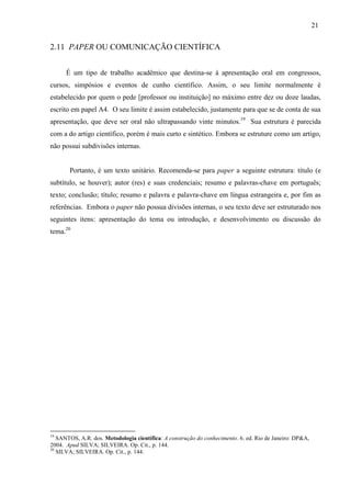 21
2.11 PAPER OU COMUNICAÇÃO CIENTÍFICA
É um tipo de trabalho acadêmico que destina-se à apresentação oral em congressos,
cursos, simpósios e eventos de cunho científico. Assim, o seu limite normalmente é
estabelecido por quem o pede [professor ou instituição] no máximo entre dez ou doze laudas,
escrito em papel A4. O seu limite é assim estabelecido, justamente para que se de conta de sua
apresentação, que deve ser oral não ultrapassando vinte minutos.19
Sua estrutura é parecida
com a do artigo científico, porém é mais curto e sintético. Embora se estruture como um artigo,
não possui subdivisões internas.
Portanto, é um texto unitário. Recomenda-se para paper a seguinte estrutura: título (e
subtítulo, se houver); autor (res) e suas credenciais; resumo e palavras-chave em português;
texto; conclusão; título; resumo e palavra e palavra-chave em língua estrangeira e, por fim as
referências. Embora o paper não possua divisões internas, o seu texto deve ser estruturado nos
seguintes itens: apresentação do tema ou introdução, e desenvolvimento ou discussão do
tema.20
19
SANTOS, A.R. dos. Metodologia científica: A construção do conhecimento. 6. ed. Rio de Janeiro: DP&A,
2004. Apud SILVA; SILVEIRA. Op. Cit., p. 144.
20
SILVA; SILVEIRA. Op. Cit., p. 144.
 