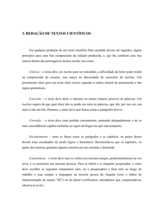 3. REDAÇÃO DE TEXTOS CIENTÍFICOS
Em qualquer produção de um texto científico bem sucedido devem ser seguidos, alguns
princípios para uma boa compreensão da redação produzida, e, que lhe confiram uma boa
clareza dentro das prerrogativas da boa escrita, tais como:
Clareza – o texto deve ser escrito para ser entendido; a dificuldade do leitor pode residir
na compreensão do assunto, mas nunca na obscuridade do raciocínio do escritor. Um
pensamento claro gera um texto claro escrito segundo a ordem natural do pensamento e das
regras gramaticais.
Concisão – o texto deve dizer o máximo no menor número possível de palavras. Um
escritor seguro do que quer dizer não se perde em meio às palavras, que são, por sua vez, um
meio e não um fim. Portanto, o autor deve usar frases curtas e parágrafos breves.
Correção – o texto deve estar grafado corretamente, pontuado adequadamente e ter as
suas concordâncias regidas conforme as regras da língua em que está composto.
Encadeamento – tanto as frases como os parágrafos e os capítulos, ou partes destes
devem estar encadeados de modo lógico e harmônico. Recomenda-se que os capítulos, ou
partes dos mesmos guardem alguma simetria em sua estrutura e dimensão.
Consistência – o texto deve usar os verbos nos mesmos tempos, preferencialmente na voz
ativa, e os pronomes nas mesmas pessoas. Para se referir a si enquanto pesquisador, o autor
deve escolher os seguintes tratamentos (nós, ou o pesquisador) e ficar nele ao longo do
trabalho e usar sempre a linguagem na terceira pessoa do singular (com o índice de
indeterminação do sujeito “SE”) ou do plural (verificamos, entendemos que, compreende-se,
observa-se et al.).
 