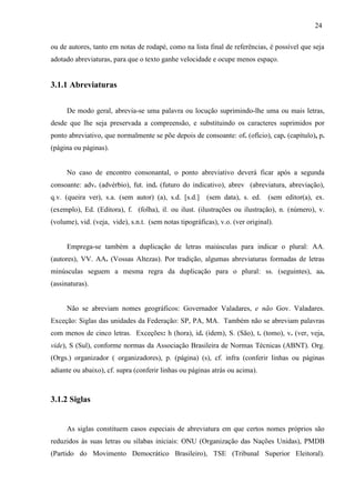 24
ou de autores, tanto em notas de rodapé, como na lista final de referências, é possível que seja
adotado abreviaturas, para que o texto ganhe velocidade e ocupe menos espaço.
3.1.1 Abreviaturas
De modo geral, abrevia-se uma palavra ou locução suprimindo-lhe uma ou mais letras,
desde que lhe seja preservada a compreensão, e substituindo os caracteres suprimidos por
ponto abreviativo, que normalmente se põe depois de consoante: of. (ofício), cap. (capítulo), p.
(página ou páginas).
No caso de encontro consonantal, o ponto abreviativo deverá ficar após a segunda
consoante: adv. (advérbio), fut. ind. (futuro do indicativo), abrev (abreviatura, abreviação),
q.v. (queira ver), s.a. (sem autor) (a), s.d. [s.d.] (sem data), s. ed. (sem editor(a), ex.
(exemplo), Ed. (Editora), f. (folha), il. ou ilust. (ilustrações ou ilustração), n. (número), v.
(volume), vid. (veja, vide), s.n.t. (sem notas tipográficas), v.o. (ver original).
Emprega-se também a duplicação de letras maiúsculas para indicar o plural: AA.
(autores), VV. AA. (Vossas Altezas). Por tradição, algumas abreviaturas formadas de letras
minúsculas seguem a mesma regra da duplicação para o plural: ss. (seguintes), aa.
(assinaturas).
Não se abreviam nomes geográficos: Governador Valadares, e não Gov. Valadares.
Exceção: Siglas das unidades da Federação: SP, PA, MA. Também não se abreviam palavras
com menos de cinco letras. Exceções: h (hora), id. (idem), S. (São), t. (tomo), v. (ver, veja,
vide), S (Sul), conforme normas da Associação Brasileira de Normas Técnicas (ABNT). Org.
(Orgs.) organizador ( organizadores), p. (página) (s), cf. infra (conferir linhas ou páginas
adiante ou abaixo), cf. supra (conferir linhas ou páginas atrás ou acima).
3.1.2 Siglas
As siglas constituem casos especiais de abreviatura em que certos nomes próprios são
reduzidos às suas letras ou sílabas iniciais: ONU (Organização das Nações Unidas), PMDB
(Partido do Movimento Democrático Brasileiro), TSE (Tribunal Superior Eleitoral).
 