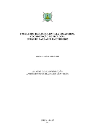 FACULDADE TEOLÓGICA BATISTA EQUATORIAL
COORDENAÇÃO DE TEOLOGIA
CURSO DE BACHAREL EM TEOLOGIA
JOSUÉ DA SILVA DE LIMA
MANUAL DE NORMALIZAÇÃO:
APRESENTAÇÃO DE TRABALHOS CIENTÍFICOS
BELÉM – PARÁ
2015
 