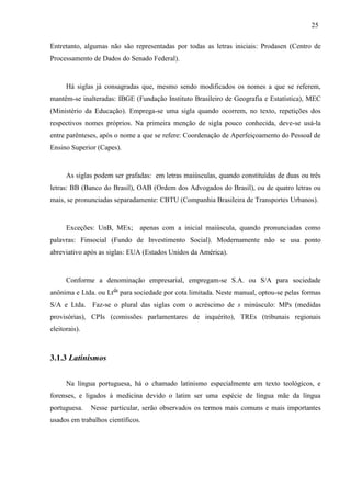 25
Entretanto, algumas não são representadas por todas as letras iniciais: Prodasen (Centro de
Processamento de Dados do Senado Federal).
Há siglas já consagradas que, mesmo sendo modificados os nomes a que se referem,
mantêm-se inalteradas: IBGE (Fundação Instituto Brasileiro de Geografia e Estatística), MEC
(Ministério da Educação). Emprega-se uma sigla quando ocorrem, no texto, repetições dos
respectivos nomes próprios. Na primeira menção de sigla pouco conhecida, deve-se usá-la
entre parênteses, após o nome a que se refere: Coordenação de Aperfeiçoamento do Pessoal de
Ensino Superior (Capes).
As siglas podem ser grafadas: em letras maiúsculas, quando constituídas de duas ou três
letras: BB (Banco do Brasil), OAB (Ordem dos Advogados do Brasil), ou de quatro letras ou
mais, se pronunciadas separadamente: CBTU (Companhia Brasileira de Transportes Urbanos).
Exceções: UnB, MEx; apenas com a inicial maiúscula, quando pronunciadas como
palavras: Finsocial (Fundo de Investimento Social). Modernamente não se usa ponto
abreviativo após as siglas: EUA (Estados Unidos da América).
Conforme a denominação empresarial, empregam-se S.A. ou S/A para sociedade
anônima e Ltda. ou Ltda
para sociedade por cota limitada. Neste manual, optou-se pelas formas
S/A e Ltda. Faz-se o plural das siglas com o acréscimo de s minúsculo: MPs (medidas
provisórias), CPIs (comissões parlamentares de inquérito), TREs (tribunais regionais
eleitorais).
3.1.3 Latinismos
Na língua portuguesa, há o chamado latinismo especialmente em texto teológicos, e
forenses, e ligados à medicina devido o latim ser uma espécie de língua mãe da língua
portuguesa. Nesse particular, serão observados os termos mais comuns e mais importantes
usados em trabalhos científicos.
 