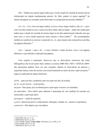 26
Ibid. = Ibidem (no mesmo lugar) indica que o trecho citado foi extraído da mesma obra já
referenciada em citação imediatamente anterior. Id., Ibid., podem vir juntos seguidos23
do
número da página (os exemplos serão observados na composição do presente trabalho).24
Loc. Cit. = loco citato (no lugar citado), ou locus citatus (lugar citado) e, Op. cit. = opere
citato (na obra citada) ou opus citatum (na obra citada; obra já citada) – ambas são usadas para
indicar que a citação foi extraída do mesmo lugar ou da obra anteriormente indicada, mas que
entre esta e a nova citação aparecem outros autores e obras citados.25
Há recomendações
também no sentido de se reservar a expressão loc. cit., para citações não consecutivas ocorridas
em páginas diferentes.26
Pass. = passim = aqui e ali – o texto referido é citado diversas vezes e em páginas
diferentes, o que dificulta a indicação das páginas.
Com respeito à pontuação, observa-se que as abreviaturas remissivas das notas
bibliográficas não levem ponto final, embora as normas NBR 6023, 6029 e 10520 da ABNT
não apresentem padrões fixos em seus exemplos. Quanto às abreviaturas de palavras e
expressões latinas, estas são escritas com inicial maiúscula no início da nota e após um ponto.27
Segue-se explicação de alguns latinismos.
ad hoc – para esse fim, a propósito, para isto, para este fim, da ocasião;
ad. lit., ou ad. literam - ao pé da letra;
ad quem - Para quem; juiz ou tribunal para o qual segue o recurso, ao orientador;
ad referendum - Para referir; para submeter à apreciação de, sob condição de consulta aos
interessados e aprovação deles.
ad-tempora - citado de memória;
a priori - Raciocínio prévio; conhecimento, afirmação, verdade, etc., anterior à experiência;
a posteriori - Para depois; que vem depois;
23
AZEVEDO. Op. Cit., p. 35.
24
GRESSLER. Op.Cit., p. 244.
25
SALVADOR, Ângelo. Como redigir. São Paulo: [s.e.]. 1998, p. 56.
26
SALVADOR. Op. Cit., p. 58.
27
GRESSLER. Op. Cit., p. 245.
 