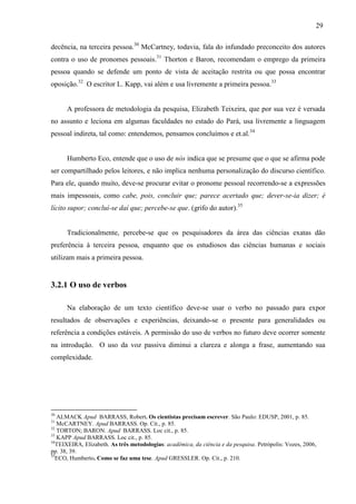 29
decência, na terceira pessoa.30
McCartney, todavia, fala do infundado preconceito dos autores
contra o uso de pronomes pessoais.31
Thorton e Baron, recomendam o emprego da primeira
pessoa quando se defende um ponto de vista de aceitação restrita ou que possa encontrar
oposição.32
O escritor L. Kapp, vai além e usa livremente a primeira pessoa.33
A professora de metodologia da pesquisa, Elizabeth Teixeira, que por sua vez é versada
no assunto e leciona em algumas faculdades no estado do Pará, usa livremente a linguagem
pessoal indireta, tal como: entendemos, pensamos concluímos e et.al.34
Humberto Eco, entende que o uso de nós indica que se presume que o que se afirma pode
ser compartilhado pelos leitores, e não implica nenhuma personalização do discurso científico.
Para ele, quando muito, deve-se procurar evitar o pronome pessoal recorrendo-se a expressões
mais impessoais, como cabe, pois, concluir que; parece acertado que; dever-se-ia dizer; é
lícito supor; concluí-se daí que; percebe-se que. (grifo do autor).35
Tradicionalmente, percebe-se que os pesquisadores da área das ciências exatas dão
preferência à terceira pessoa, enquanto que os estudiosos das ciências humanas e sociais
utilizam mais a primeira pessoa.
3.2.1 O uso de verbos
Na elaboração de um texto científico deve-se usar o verbo no passado para expor
resultados de observações e experiências, deixando-se o presente para generalidades ou
referência a condições estáveis. A permissão do uso de verbos no futuro deve ocorrer somente
na introdução. O uso da voz passiva diminui a clareza e alonga a frase, aumentando sua
complexidade.
30
ALMACK Apud BARRASS, Robert. Os cientistas precisam escrever. São Paulo: EDUSP, 2001, p. 85.
31
McCARTNEY. Apud BARRASS. Op. Cit., p. 85.
32
TORTON; BARON. Apud BARRASS. Loc cit., p. 85.
33
KAPP Apud BARRASS. Loc cit., p. 85.
34
TEIXEIRA, Elizabeth. As três metodologias: acadêmica, da ciência e da pesquisa. Petrópolis: Vozes, 2006,
pp. 38, 39.
35
ECO, Humberto. Como se faz uma tese. Apud GRESSLER. Op. Cit., p. 210.
 