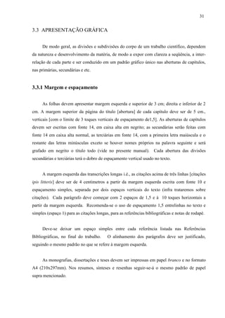 31
3.3 APRESENTAÇÃO GRÁFICA
De modo geral, as divisões e subdivisões do corpo de um trabalho científico, dependem
da natureza e desenvolvimento da matéria, de modo a expor com clareza a seqüência, a inter-
relação de cada parte e ser conduzido em um padrão gráfico único nas aberturas de capítulos,
nas primárias, secundárias e etc.
3.3.1 Margem e espaçamento
As folhas devem apresentar margem esquerda e superior de 3 cm; direita e inferior de 2
cm. A margem superior da página do título [abertura] de cada capítulo deve ser de 5 cm.,
verticais [com o limite de 3 toques verticais de espaçamento de1,5]. As aberturas de capítulos
devem ser escritas com fonte 14, em caixa alta em negrito; as secundárias serão feitas com
fonte 14 em caixa alta normal, as terciárias em fonte 14, com a primeira letra maiúscula e o
restante das letras minúsculas exceto se houver nomes próprios na palavra seguinte e será
grafado em negrito o título todo (vide no presente manual). Cada abertura das divisões
secundárias e terciárias terá o dobro de espaçamento vertical usado no texto.
A margem esquerda das transcrições longas i.é., as citações acima de três linhas [citações
ipis litteris] deve ser de 4 centímetros a partir da margem esquerda escrita com fonte 10 e
espaçamento simples, separada por dois espaços verticais do texto (infra trataremos sobre
citações). Cada parágrafo deve começar com 2 espaços de 1,5 e à 10 toques horizontais a
partir da margem esquerda. Recomenda-se o uso de espaçamento 1,5 entrelinhas no texto e
simples (espaço 1) para as citações longas, para as referências bibliográficas e notas de rodapé.
Deve-se deixar um espaço simples entre cada referência listada nas Referências
Bibliográficas, no final do trabalho. O alinhamento dos parágrafos deve ser justificado,
seguindo o mesmo padrão no que se refere à margem esquerda.
As monografias, dissertações e teses devem ser impressas em papel branco e no formato
A4 (210x297mm). Nos resumos, sínteses e resenhas seguir-se-á o mesmo padrão de papel
supra mencionado.
 