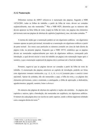 32
3.3.2 Numeração
Diferentes normas da ABNT referem-se à numeração das páginas. Segundo a NBR
14724/2001, todas as folhas do trabalho, a partir da folha de rosto, devem ser contadas
seqüencialmente, mas não numeradas.37
Mas a NBR 6029, determina que os números não
devem aparecer na falsa folha de rosto, [capa] na folha de rosto, nas páginas dos elementos
pré-textuais nem nas páginas de abertura de capítulos [capitulares], mas, são todas contadas. 38
A norma diz ainda que a numeração poderá ser em algarismos arábicos, em algarismos
romanos apenas na parte pré-textual, iniciando-se a numeração em algarismos arábicos a partir
da parte textual. Em nosso caso particular os números contarão em cima do lado direito da
página (vide, na presente página). Enquanto que a NBR 10719, estabelece que as páginas
devem ser numeradas seqüencialmente por meio de algarismos arábicos, começando pela
introdução, a qual deverá iniciar o texto do trabalho em página com numeração ímpar após o
sumário, e que a numeração seqüencial de páginas deve continuar até o final do trabalho.
Portanto, sugere-se que as páginas devem ser contadas a partir da folha de rosto do
trabalho. A enumeração das páginas anteriores ao capítulo de introdução, poderão ser feitas
com algarismos romanos minúsculos, e.g.: (i, ii, iii, iv,v,vi) [somente para o sumário como
opcional]. Apesar de contadas, não são numeradas a capa, a folha de rosto, e as páginas dos
elementos pré-textuais, como a nominata, a catalogação, a folha de aprovação, a dedicatória,
agradecimentos, epígrafe, sumário, listas e abstract.
Os números das páginas de abertura de capítulos e seções são omitidos. As páginas dos
capítulos e anexos, após a Introdução, são numeradas em seqüência, em algarismos arábicos.
O número de cada página deve ser escrito no canto superior, sendo o último algarismo alinhado
com a margem direita do texto.39
37
NBR 14724. 2. ed. Rio de Janeiro: 2006.
38
NBR 6029. Rio de Janeiro:2001.
39
GRESSLER. Op. Cit., pp. 214-215.
 