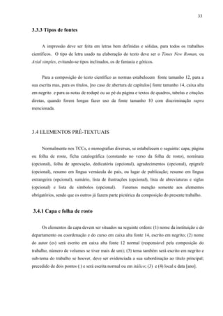 33
3.3.3 Tipos de fontes
A impressão deve ser feita em letras bem definidas e sólidas, para todos os trabalhos
científicos. O tipo de letra usado na elaboração do texto deve ser o Times New Roman, ou
Arial simples, evitando-se tipos inclinados, os de fantasia e góticos.
Para a composição do texto científico as normas estabelecem fonte tamanho 12, para a
sua escrita mas, para os títulos, [no caso de abertura de capítulos] fonte tamanho 14, caixa alta
em negrito e para as notas de rodapé ou ao pé da página e textos de quadros, tabelas e citações
diretas, quando forem longas fazer uso da fonte tamanho 10 com discriminação supra
mencionada.
3.4 ELEMENTOS PRÉ-TEXTUAIS
Normalmente nos TCCs, e monografias diversas, se estabelecem o seguinte: capa, página
ou folha de rosto, ficha catalográfica (constando no verso da folha de rosto), nominata
(opcional), folha de aprovação, dedicatória (opcional), agradecimentos (opcional), epígrafe
(opcional), resumo em língua vernácula do país, ou lugar de publicação; resumo em língua
estrangeira (opcional), sumário, lista de ilustrações (opcional), lista de abreviaturas e siglas
(opcional) e lista de símbolos (opcional). Faremos menção somente aos elementos
obrigatórios, sendo que os outros já fazem parte pictórica da composição do presente trabalho.
3.4.1 Capa e folha de rosto
Os elementos da capa devem ser situados na seguinte ordem: (1) nome da instituição e do
departamento ou coordenação e do curso em caixa alta fonte 14, escrito em negrito; (2) nome
do autor (es) será escrito em caixa alta fonte 12 normal (responsável pela composição do
trabalho, número de volumes se tiver mais de um); (3) tema também será escrito em negrito e
sub-tema do trabalho se houver, deve ser evidenciada a sua subordinação ao título principal;
precedido de dois pontos (:) e será escrita normal ou em itálico; (3) e (4) local e data [ano].
 