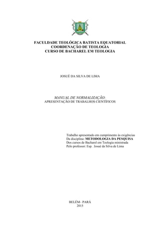 FACULDADE TEOLÓGICA BATISTA EQUATORIAL
COORDENAÇÃO DE TEOLOGIA
CURSO DE BACHAREL EM TEOLOGIA
JOSUÉ DA SILVA DE LIMA
MANUAL DE NORMALIZAÇÃO:
APRESENTAÇÃO DE TRABALHOS CIENTÍFICOS
Trabalho apresentado em cumprimento às exigências
Da disciplina: METODOLOGIA DA PESQUISA
Dos cursos de Bacharel em Teologia ministrada
Pelo professor: Esp. Josué da Silva de Lima
BELÉM– PARÁ
2015
 
