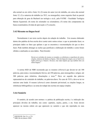 35
alta normal ou em itálico fonte 14; (2) nome do autor (es) do trabalho, em caixa alta normal
fonte 12: (3) a natureza do trabalho (se TCC, ou monografia), como requisito final ou parcial
para obtenção de grau de Bacharel em teologia e et.al., pela FATBE - Faculdade Teológica
Batista Equatorial; (4) nome do orientador ou orientadores; (5) nome dos componentes da
banca examinadora; (6) data de aprovação e (7) conceito.
3.4.5 Resumo na língua local
Normalmente é um texto escrito depois da redação do trabalho. Um resumo elaborado
dentro dos padrões da boa escrita deve conter entre outras coisas: o que se pretendeu fazer, os
principais dados ou fatos que apóiam o que se encontrou e recomendações do que se deve
fazer. Pode também abranger as razões que justificam a elaboração do trabalho e como foram
obtidos e analisados os seus dados. Para Gressler:
Devem ser excluídos do resumo os exemplos, as referências a experiência de outros,
citações, números de tabelas ou figuras. Além da língua de origem, usa-se fazê-lo em
inglês (Abstract) e francês ( Resume), mas nada impede que seja também feito em
outras línguas.41
A norma 6028 da NBR recomenda que os resumos (Abstract) que devem ter até 100
palavras, para notas e recomendações breves; até 250 palavras, para monografias e artigos; até
500 palavras para relatórios, dissertações e teses.42
Deve ser seguido das palavras
representativas do conteúdo do trabalho, ou palavras-chave. No caso de TCCs, deve-se ter no
máximo uma lauda. O resumo (abstract) como elemento pré-textual, as citações longas, as
referências bibliográficas e as notas de rodapé são escritas em espaço simples.
3.4.6 Sumário
O sumário, de acordo com normas e a prática da publicação escrita, é a indicação das
principais divisões do trabalho, tais como: capítulos, seções, partes, e etc. Estes devem
aparecer na mesma ordem em que aparecem no sumário e que são reportados às suas
41
GRESSLER. Op. Cit., p. 221.
42
NBR. Rio de Janeiro: 6028.
 