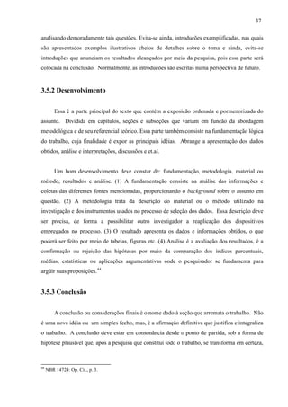 37
analisando demoradamente tais questões. Evita-se ainda, introduções exemplificadas, nas quais
são apresentados exemplos ilustrativos cheios de detalhes sobre o tema e ainda, evita-se
introduções que anunciam os resultados alcançados por meio da pesquisa, pois essa parte será
colocada na conclusão. Normalmente, as introduções são escritas numa perspectiva de futuro.
3.5.2 Desenvolvimento
Essa é a parte principal do texto que contém a exposição ordenada e pormenorizada do
assunto. Dividida em capítulos, seções e subseções que variam em função da abordagem
metodológica e de seu referencial teórico. Essa parte também consiste na fundamentação lógica
do trabalho, cuja finalidade é expor as principais idéias. Abrange a apresentação dos dados
obtidos, análise e interpretações, discussões e et.al.
Um bom desenvolvimento deve constar de: fundamentação, metodologia, material ou
método, resultados e análise. (1) A fundamentação consiste na análise das informações e
coletas das diferentes fontes mencionadas, proporcionando o background sobre o assunto em
questão. (2) A metodologia trata da descrição do material ou o método utilizado na
investigação e dos instrumentos usados no processo de seleção dos dados. Essa descrição deve
ser precisa, de forma a possibilitar outro investigador a reaplicação dos dispositivos
empregados no processo. (3) O resultado apresenta os dados e informações obtidos, o que
poderá ser feito por meio de tabelas, figuras etc. (4) Análise é a avaliação dos resultados, é a
confirmação ou rejeição das hipóteses por meio da comparação dos índices percentuais,
médias, estatísticas ou aplicações argumentativas onde o pesquisador se fundamenta para
argüir suas proposições.44
3.5.3 Conclusão
A conclusão ou considerações finais é o nome dado à seção que arremata o trabalho. Não
é uma nova idéia ou um simples fecho, mas, é a afirmação definitiva que justifica e integraliza
o trabalho. A conclusão deve estar em consonância desde o ponto de partida, sob a forma de
hipótese plausível que, após a pesquisa que constitui todo o trabalho, se transforma em certeza,
44
NBR 14724: Op. Cit., p. 3.
 