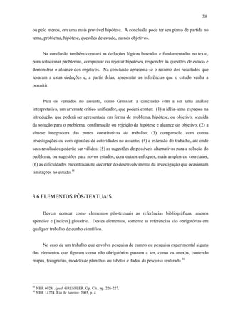 38
ou pelo menos, em uma mais provável hipótese. A conclusão pode ter seu ponto de partida no
tema, problema, hipótese, questões de estudo, ou nos objetivos.
Na conclusão também constará as deduções lógicas baseadas e fundamentadas no texto,
para solucionar problemas, comprovar ou rejeitar hipóteses, responder às questões de estudo e
demonstrar o alcance dos objetivos. Na conclusão apresenta-se o resumo dos resultados que
levaram a estas deduções e, a partir delas, apresentar as inferências que o estudo venha a
permitir.
Para os versados no assunto, como Gressler, a conclusão vem a ser uma análise
interpretativa, um arremate crítico unificador, que poderá conter: (1) a idéia-tema expressa na
introdução, que poderá ser apresentada em forma de problema, hipótese, ou objetivo, seguida
da solução para o problema, confirmação ou rejeição da hipótese e alcance do objetivo; (2) a
síntese integradora das partes constitutivas do trabalho; (3) comparação com outras
investigações ou com opiniões de autoridades no assunto; (4) a extensão do trabalho, até onde
seus resultados poderão ser válidos; (5) as sugestões de possíveis alternativas para a solução do
problema, ou sugestões para novos estudos, com outros enfoques, mais amplos ou correlatos;
(6) as dificuldades encontradas no decorrer do desenvolvimento da investigação que ocasionam
limitações no estudo.45
3.6 ELEMENTOS PÓS-TEXTUAIS
Devem constar como elementos pós-textuais as referências bibliográficas, anexos
apêndice e [índices] glossário. Destes elementos, somente as referências são obrigatórias em
qualquer trabalho de cunho científico.
No caso de um trabalho que envolva pesquisa de campo ou pesquisa experimental alguns
dos elementos que figuram como não obrigatórios passam a ser, como os anexos, contendo
mapas, fotografias, modelo de planilhas ou tabelas e dados da pesquisa realizada.46
45
NBR 6028. Apud GRESSLER. Op. Cit., pp. 226-227.
46
NBR 14724. Rio de Janeiro: 2005, p. 4.
 