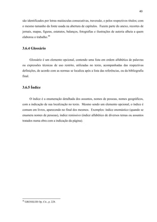 40
são identificados por letras maiúsculas consecutivas, travessão, e pelos respectivos títulos; com
o mesmo tamanho da fonte usada na abertura de capítulos. Fazem parte do anexo, recortes de
jornais, mapas, figuras, estatutos, balanços, fotografias e ilustrações de autoria alheia a quem
elaborou o trabalho.48
3.6.4 Glossário
Glossário é um elemento opcional, contendo uma lista em ordem alfabética de palavras
ou expressões técnicas de uso restrito, utilizadas no texto, acompanhadas das respectivas
definições, de acordo com as normas se localiza após a lista das referências, ou da bibliografia
final.
3.6.5 Índice
O índice é a enumeração detalhada dos assuntos, nomes de pessoas, nomes geográficos,
com a indicação de sua localização no texto. Mesmo sendo um elemento opcional, o índice é
comum em livros, aparecendo no final dos mesmos. Exemplos: índice onomástico (quando se
enumera nomes de pessoas), índice remissivo (índice alfabético de diversos temas ou assuntos
tratados numa obra com a indicação da página).
48
GRESSLER Op. Cit., p. 228.
 