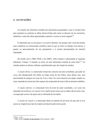 4. AS CITAÇÕES
As citações são elementos retirados dos documentos pesquisados e que se revelam úteis
para sustentar ou contestar as idéias desenvolvidas pelo autor no decorrer de seu raciocínio,
identificar o autor das idéias apresentadas e permitir o acesso ao texto original.49
É importante que se cite pouco e se escreva bastante, isto porque citar é uma das tarefas
mais complexas na comunicação científica, tanto no que se refere ao diálogo com autores, e
quanto ao aproveitamento do seu pensamento e à correta documentação do material
empregado.
De acordo com a NBR 10520, e da ABNT, sobre citações é apresentada as seguintes
definições: Citação: “é menção, no texto, de uma informação extraída de outra fonte”.50
As
citações podem ser diretas, indiretas e parafraseadas (que são citação de citação).
A citação direta: é a transcrição textual dos conceitos do autor consultado, que pode ser
curta, não ultrapassando três linhas ou longa acima de três linhas, neste último caso, será
discriminada de margem em recuo de 4 cm e fonte 10 e será transcrita em espaço simples no
texto, separada do mesmo por dois espaços da composição do texto (vide no presente trabalho).
A citação indireta: é a transcrição livre do texto do autor consultado, e às vezes são
chamadas de paráfrases ou citações livres (grifo nosso) neste caso as idéias são do autor, mas,
a composição escrita é de quem está se utilizando de tais idéias.
A citação de citação: é a transcrição direta ou indireta de um texto em que não se teve
acesso ao original (esse tipo de citação será descrita pelo termo apud).
49
Ibid., p. 235.
50
NBR. 10520. Citações em documentos. Rio de Janeiro:: 2002.
 