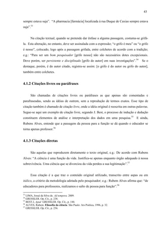 43
sempre estava suja”. “A pharmacia [farmácia] localizada à rua Duque de Caxias sempre estava
suja”.53
Na citação textual, quando se pretende dar ênfase a alguma passagem, costuma-se grifá-
la. Esta alteração, no entanto, deve ser assinalada com a expressão; “o grifo é meu” ou “o grifo
é nosso”, colocado, logo após a passagem grifada, entre colchetes de acordo com a tradição;
e.g.: “Para ser um bom pesquisador [grifo nosso] não são necessários dotes excepcionais.
Deve porém, ser persistente e disciplinado [grifo do autor] em suas investigações”.54
Se o
destaque, porém, é do autor citado, registra-se assim: [o grifo é do autor ou grifo do autor],
também entre colchetes.
4.1.2 Citações livres ou paráfrases
São chamadas de citações livres ou paráfrases as que apenas são comentadas e
parafraseadas, sendo as idéias de outrem, sem a reprodução de termos exatos. Esse tipo de
citação também é chamado de citação livre, onde a idéia original é reescrita em outras palavras.
Segue-se aqui um exemplo de citação livre, segundo J. Best, o processo de indução e dedução
constituem elementos de análise e interpretação dos dados em uma pesquisa.55
E ainda,
Rubens Alves, entende que a passagem da pessoa para a função se dá quando o educador se
torna apenas professor.56
4.1.3 Citações diretas
São aquelas que reproduzem diretamente o texto original, e.g.: De acordo com Rubens
Alves: “A ciência é uma função da vida. Justifica-se apenas enquanto órgão adequado à nossa
sobrevivência. Uma ciência que se divorciou da vida perdeu a sua legitimação”.57
Essa citação é a que traz o conteúdo original utilizado, transcrito entre aspas ou em
itálico, a critério da metodologia adotada pelo pesquisador; e.g.: Rubem Alves afirma que: “de
educadores para professores, realizamos o salto de pessoa para função”.58
53
LIMA, Josué da Silva de. Ad tempora. 2009.
54
GRESSLER. Op. Cit., p. 238.
55
BEST.J, Apud GRESSLER. Op. Cit., p. 144.
56
ALVES, Rubem. Filosofia da ciência. São Paulo: Ars Poética, 1996, p. 32.
57
GRESSLER. Op. Cit., p. 236.
 