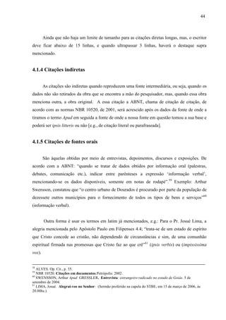 44
Ainda que não haja um limite de tamanho para as citações diretas longas, mas, o escritor
deve ficar abaixo de 15 linhas, e quando ultrapassar 3 linhas, haverá o destaque supra
mencionado.
4.1.4 Citações indiretas
As citações são indiretas quando reproduzem uma fonte intermediária, ou seja, quando os
dados não são retirados da obra que se encontra a mão do pesquisador, mas, quando essa obra
menciona outra, a obra original. A essa citação a ABNT, chama de citação de citação, de
acordo com as normas NBR 10520, de 2001, será acrescido após os dados da fonte de onde a
tiramos o termo Apud em seguida a fonte de onde a nossa fonte em questão tomou a sua base e
poderá ser ipsis litteris ou não [e.g., de citação literal ou parafraseada].
4.1.5 Citações de fontes orais
São àquelas obtidas por meio de entrevistas, depoimentos, discursos e exposições. De
acordo com a ABNT: “quando se tratar de dados obtidos por informação oral (palestras,
debates, comunicação etc.), indicar entre parênteses a expressão ‘informação verbal’,
mencionando-se os dados disponíveis, somente em notas de rodapé”.59
Exemplo: Arthur
Swensson, constatou que “o centro urbano de Dourados é procurado por parte da população de
dezessete outros municípios para o fornecimento de todos os tipos de bens e serviços”60
(informação verbal).
Outra forma é usar os termos em latim já mencionados, e.g.: Para o Pr. Josué Lima, a
alegria mencionada pelo Apóstolo Paulo em Filipenses 4.4; “trata-se de um estado de espírito
que Cristo concede ao cristão, não dependendo de circunstâncias e sim, de uma comunhão
espiritual firmada nas promessas que Cristo faz ao que crê”61
(ipsis verbis) ou (impississima
vox).
58
ALVES. Op. Cit., p. 35.
59
NBR 10520. Citações em documentos.Petrópolis: 2002.
60
SWENSSON, Arthur Apud GRESSLER. Entrevista: estrangeiro radicado no estado de Goiás. 5 de
setembro de 2004.
61
LIMA, Josué. Alegrai-vos no Senhor: (Sermão proferido na capela do STBE, em 15 de março de 2006, às
20.00hs.).
 