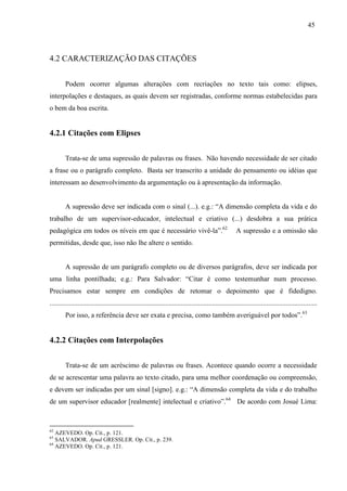 45
4.2 CARACTERIZAÇÃO DAS CITAÇÕES
Podem ocorrer algumas alterações com recriações no texto tais como: elipses,
interpolações e destaques, as quais devem ser registradas, conforme normas estabelecidas para
o bem da boa escrita.
4.2.1 Citações com Elipses
Trata-se de uma supressão de palavras ou frases. Não havendo necessidade de ser citado
a frase ou o parágrafo completo. Basta ser transcrito a unidade do pensamento ou idéias que
interessam ao desenvolvimento da argumentação ou à apresentação da informação.
A supressão deve ser indicada com o sinal (...). e.g.: “A dimensão completa da vida e do
trabalho de um supervisor-educador, intelectual e criativo (...) desdobra a sua prática
pedagógica em todos os níveis em que é necessário vivê-la”.62
A supressão e a omissão são
permitidas, desde que, isso não lhe altere o sentido.
A supressão de um parágrafo completo ou de diversos parágrafos, deve ser indicada por
uma linha pontilhada; e.g.: Para Salvador: “Citar é como testemunhar num processo.
Precisamos estar sempre em condições de retomar o depoimento que é fidedigno.
.........................................................................................................................................................
Por isso, a referência deve ser exata e precisa, como também averiguável por todos”.63
4.2.2 Citações com Interpolações
Trata-se de um acréscimo de palavras ou frases. Acontece quando ocorre a necessidade
de se acrescentar uma palavra ao texto citado, para uma melhor coordenação ou compreensão,
e devem ser indicadas por um sinal [signo]. e.g.: “A dimensão completa da vida e do trabalho
de um supervisor educador [realmente] intelectual e criativo”.64
De acordo com Josué Lima:
62
AZEVEDO. Op. Cit., p. 121.
63
SALVADOR. Apud GRESSLER. Op. Cit., p. 239.
64
AZEVEDO. Op. Cit., p. 121.
 