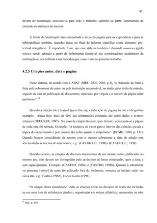47
devem ter numeração consecutiva para todo o trabalho, capítulo ou parte, dependendo da
extensão ou natureza do mesmo.
A forma de localização mais encontrada é ao pé da página para as explicativas e para as
bibliográficas também, reunidas todas no final do informe científico como elemento pós-
textual obrigatório. É importante frisar, que esse sistema também é chamado numérico (grifo
nosso), sendo adotado a partir de deferimento favorável dos coordenadores acadêmicos da
instituição ao ser definida a sua metodologia, como visto no presente trabalho.
4.2.5 Citações autor, data e página
Neste sistema, de acordo com a ABNT (NBR 10520, 2001, p.3), “a indicação da fonte é
feita pelo sobrenome do autor ou pela instituição responsável, ou ainda, pelo título de entrada,
seguido da data de publicação do documento, separados por vírgula e o número da página entre
parênteses”.68
Quando a citação não é textual (ipsis litteris), a indicação de paginação não é obrigatório
exemplo: Ainda hoje, mais de 90% das informações coletadas são sobre dados e eventos
internos (DRUCKER, 1997). No caso de citação formal ( ipsis litteris), acrescenta-se a página
de onde esta foi retirada. Exemplo: “A tentativa de trazer para o interior das ciências sociais a
lógica do experimento é pelo menos tão velha quanto o empirismo”. (DEMO, 1980, p. 132).
Quando houver coincidência de autores com o mesmo sobrenome e data de edição será
acrescentado as iniciais de seus nomes; e.g.: (CASTRO, H., 1998) e (CASTRO, C., 1998).
Quando ocorrer, as citações de diversos documentos de um mesmo autor, publicados no
mesmo ano, elas devem ser distinguidas pelo acréscimo de letras minúsculas, após a data, e
sem espacejamento. Exemplo: (CASTRO, 1998a) e (CASTRO, 1998b). Quando o sobrenome
ou pronome [nome] do autor for colocado fora do parêntesis, somente as iniciais serão em
caixa alta, e.g.: Castro (1998b), Carlos Castro (1998).
Na adoção desta modalidade, todas as citações feitas no decorrer do texto são incluídas
na em uma lista de referências citadas e organizadas em ordem alfabética, numeradas ou não,
68
Ibid., p. 240.
 