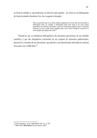 48
ao final do trabalho e, opcionalmente, no final de cada capítulo. Ao referir-se às bibliografias
do final do trabalho Humberto Eco, faz a seguinte colocação:
Não se pode dizer que se as obras citadas já aparecem em nota, não será necessária a
bibliografia final; na verdade, a bibliografia final serve para se ter uma [visão]
panorâmica do material consultado e para dar informações globais sobre a literatura
referente ao tema, sendo pouca gentileza para com o leitor obrigá-lo a procurar os
textos página por página nas notas.69
Entende-se que as referências bibliográficas são elementos pós-textuais de um trabalho
científico, e que são obrigatórios consistindo de um conjunto de elementos padronizados,
descritivos e retirados de um documento, que permite a sua identificação individual ao máximo
de acordo com a NBR 6023.70
69
ECO, Humberto. Apud GRESSLER. Op. Cit., p. 241
70
NBR. 6023. Referências. Rio de Janeiro: 2002.
 