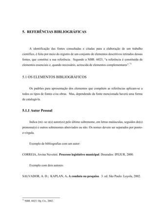 5. REFERÊNCIAS BIBLIOGRÁFICAS
A identificação das fontes consultadas e citadas para a elaboração de um trabalho
científico, é feita por meio do registro de um conjunto de elementos descritivos retirados dessas
fontes, que constitui a sua referência. Segundo a NBR: 6023, “a referência é constituída de
elementos essenciais e, quando necessário, acrescida de elementos complementares”.71
5.1 OS ELEMENTOS BIBLIOGRÁFICOS
Os padrões para apresentação dos elementos que compõem as referências aplicam-se a
todos os tipos de fontes e/ou obras. Mas, dependendo da fonte mencionada haverá uma forma
de catalogá-la.
5.1.1 Autor Pessoal
Indica (m) -se o(s) autor(es) pelo último sobrenome, em letras maiúsculas, seguidos do(s)
pronome(s) e outros sobrenomes abreviados ou não. Os nomes devem ser separados por ponto-
e-vírgula.
Exemplo de bibliografias com um autor:
CORREIA, Jovina Nevoleti. Processo legislativo municipal. Dourados: IPEJUR, 2000.
Exemplo com dois autores:
SALVADOR, A. D.; KAPLAN, A. A conduta na pesquisa. 3. ed. São Paulo: Loyola, 2002.
71
NBR. 6023. Op. Cit., 2002.
 